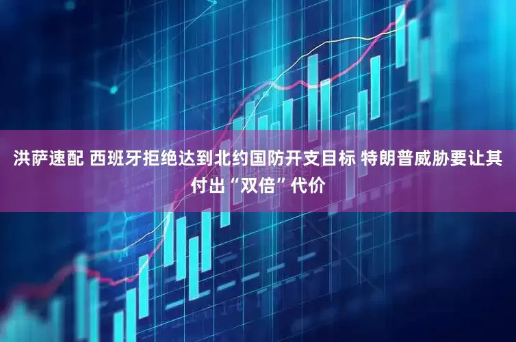 洪萨速配 西班牙拒绝达到北约国防开支目标 特朗普威胁要让其付出“双倍”代价