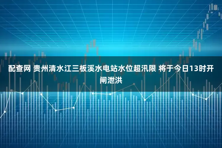 配查网 贵州清水江三板溪水电站水位超汛限 将于今日13时开闸泄洪