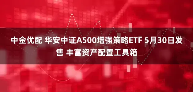 中金优配 华安中证A500增强策略ETF 5月30日发售 丰富资产配置工具箱