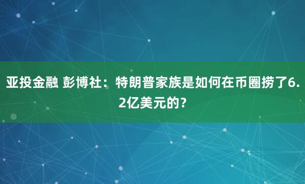 亚投金融 彭博社：特朗普家族是如何在币圈捞了6.2亿美元的？
