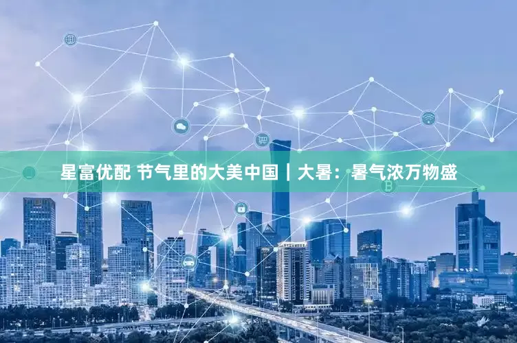 星富优配 节气里的大美中国｜大暑：暑气浓万物盛