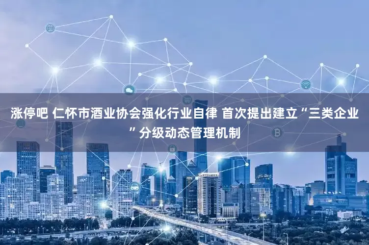 涨停吧 仁怀市酒业协会强化行业自律 首次提出建立“三类企业”分级动态管理机制