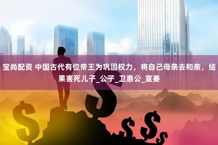 宝尚配资 中国古代有位帝王为巩固权力，将自己母亲去和亲，结果害死儿子_公子_卫惠公_宣姜