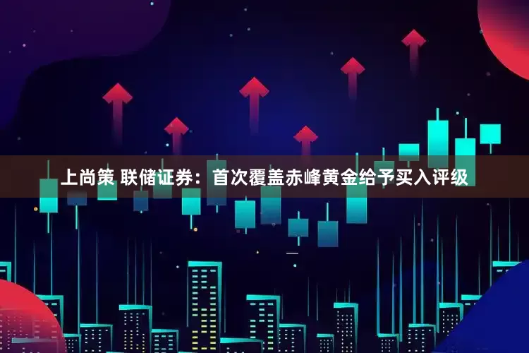 上尚策 联储证券：首次覆盖赤峰黄金给予买入评级