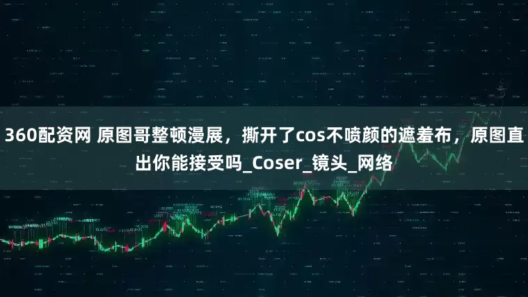 360配资网 原图哥整顿漫展，撕开了cos不喷颜的遮羞布，原图直出你能接受吗_Coser_镜头_网络