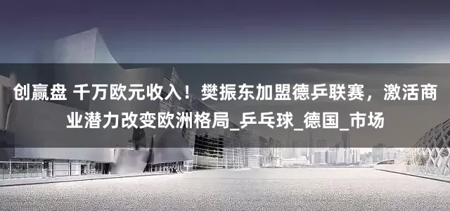 创赢盘 千万欧元收入！樊振东加盟德乒联赛，激活商业潜力改变欧洲格局_乒乓球_德国_市场