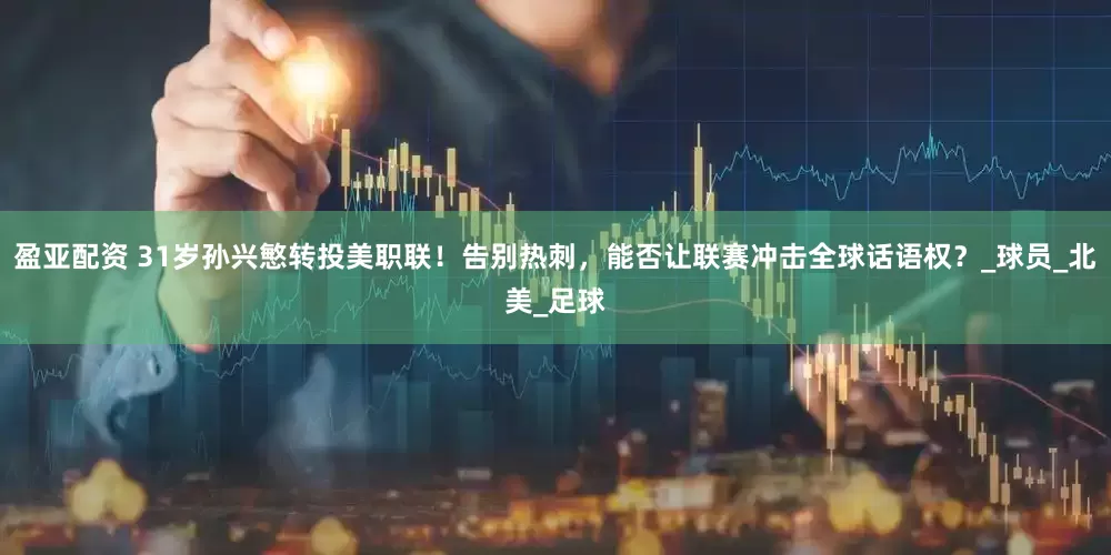 盈亚配资 31岁孙兴慜转投美职联！告别热刺，能否让联赛冲击全球话语权？_球员_北美_足球