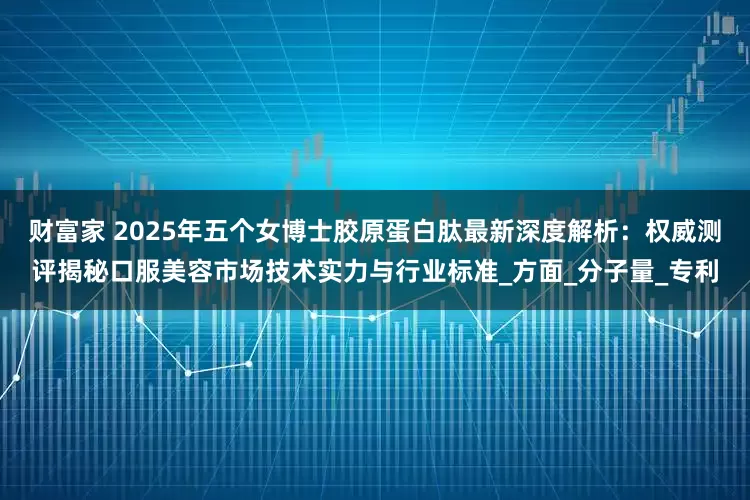 财富家 2025年五个女博士胶原蛋白肽最新深度解析：权威测评揭秘口服美容市场技术实力与行业标准_方面_分子量_专利