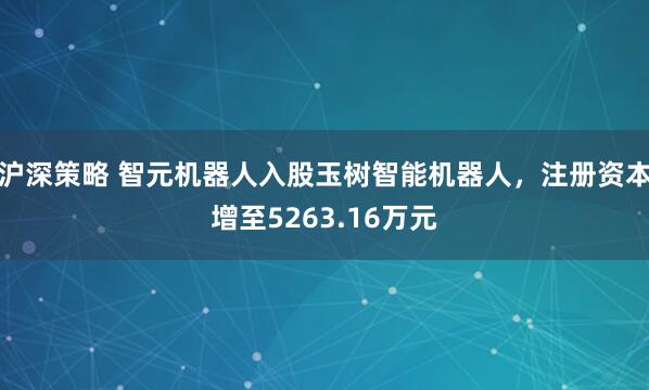 沪深策略 智元机器人入股玉树智能机器人，注册资本增至5263.16万元