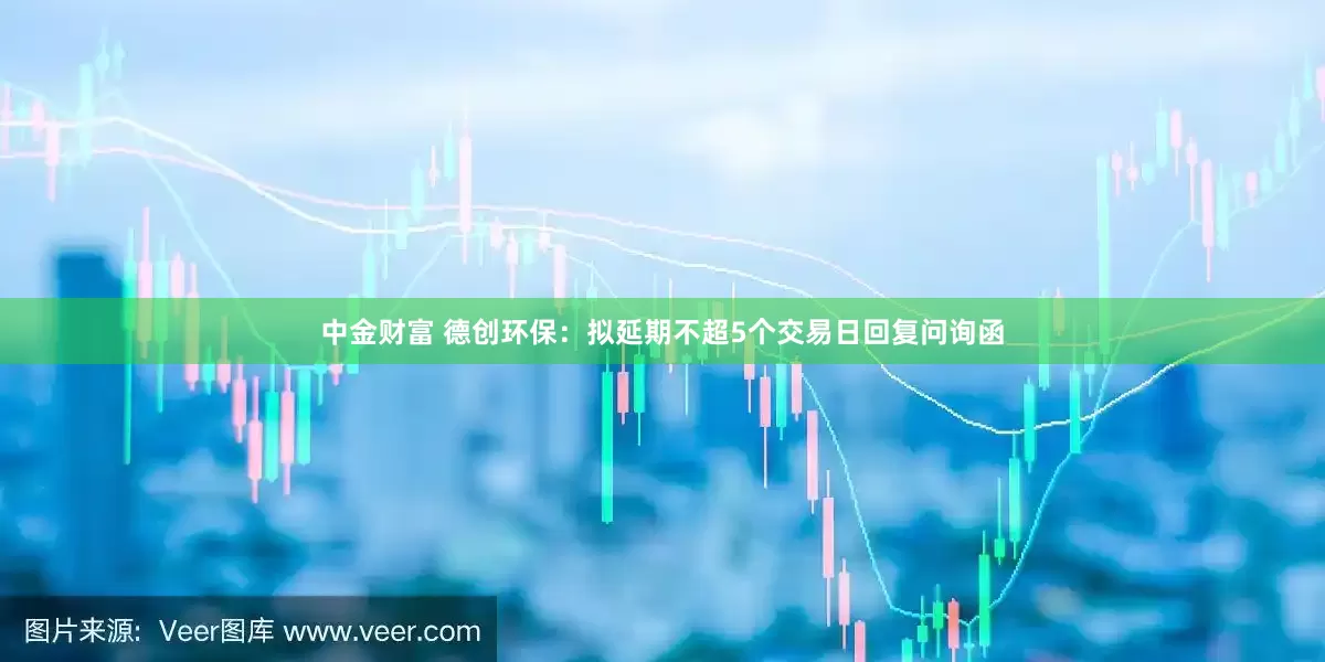 中金财富 德创环保：拟延期不超5个交易日回复问询函