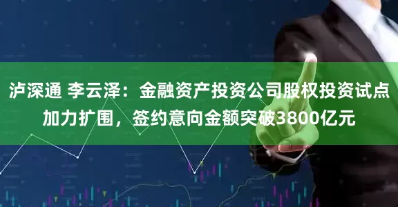 泸深通 李云泽：金融资产投资公司股权投资试点加力扩围，签约意向金额突破3800亿元