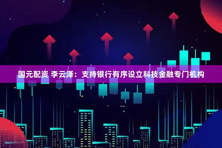 国元配资 李云泽：支持银行有序设立科技金融专门机构