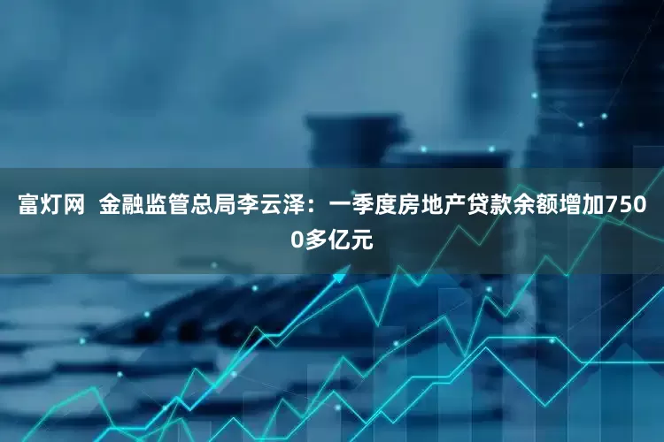 富灯网  金融监管总局李云泽：一季度房地产贷款余额增加7500多亿元