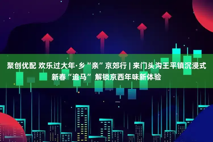 聚创优配 欢乐过大年·乡“亲”京郊行 | 来门头沟王平镇沉浸式新春“追马” 解锁京西年味新体验