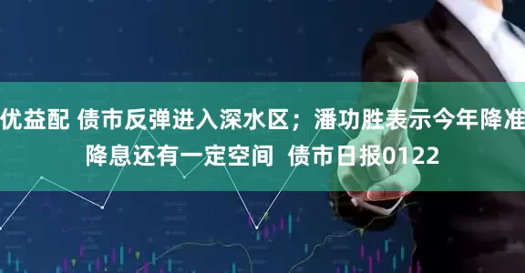 优益配 债市反弹进入深水区；潘功胜表示今年降准降息还有一定空间  债市日报0122