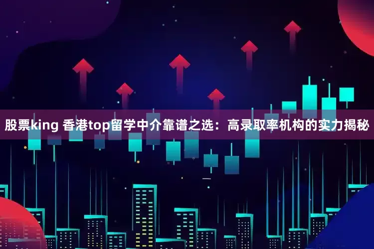 股票king 香港top留学中介靠谱之选：高录取率机构的实力揭秘