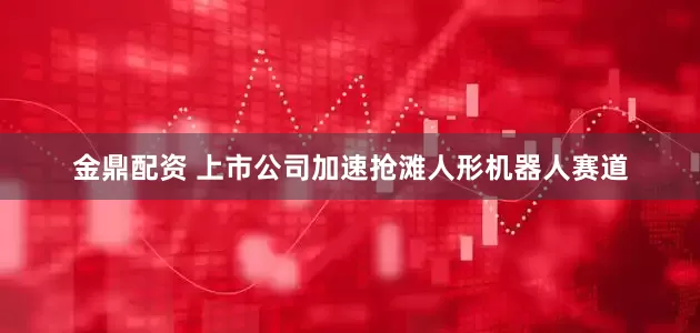 金鼎配资 上市公司加速抢滩人形机器人赛道