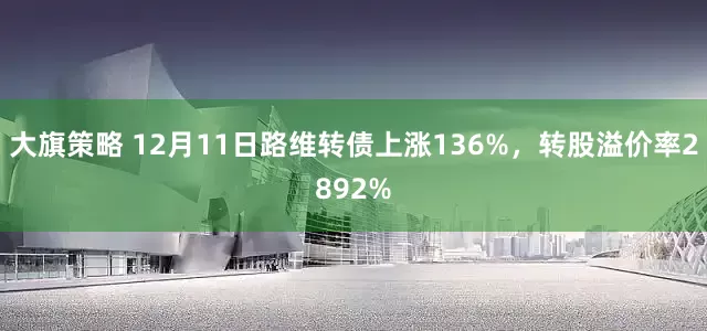 大旗策略 12月11日路维转债上涨136%，转股溢价率2892%
