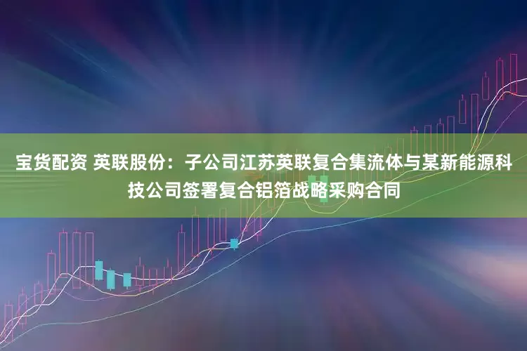 宝货配资 英联股份：子公司江苏英联复合集流体与某新能源科技公司签署复合铝箔战略采购合同
