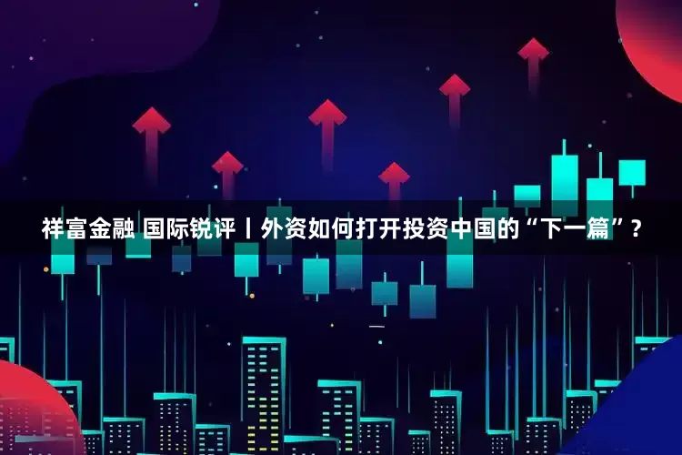 祥富金融 国际锐评丨外资如何打开投资中国的“下一篇”？